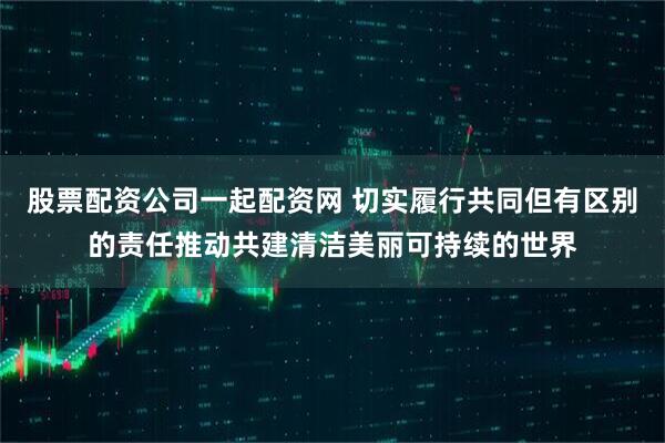 股票配资公司一起配资网 切实履行共同但有区别的责任推动共建清洁美丽可持续的世界