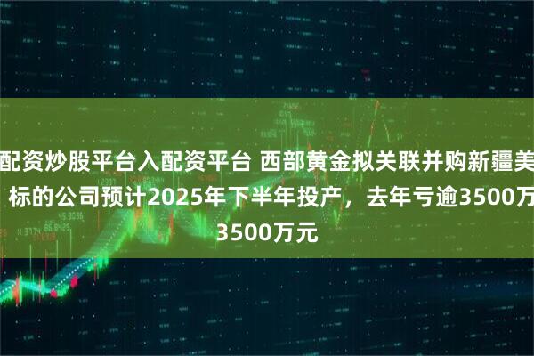 配资炒股平台入配资平台 西部黄金拟关联并购新疆美盛  标的公司预计2025年下半年投产，去年亏逾3500万元