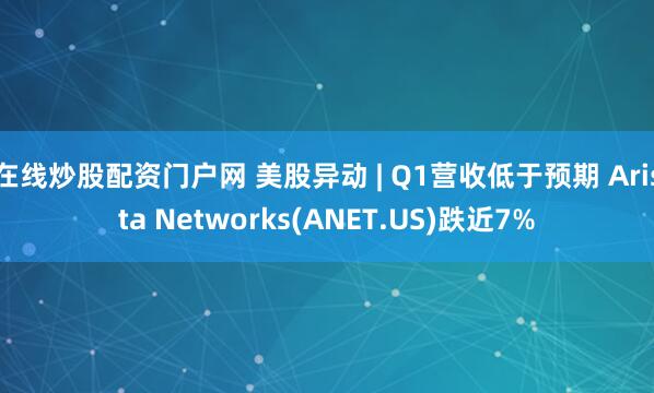 在线炒股配资门户网 美股异动 | Q1营收低于预期 Arista Networks(ANET.US)跌近7%