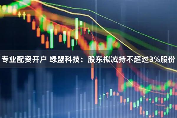 专业配资开户 绿盟科技：股东拟减持不超过3%股份