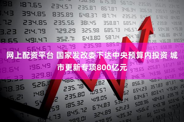 网上配资平台 国家发改委下达中央预算内投资 城市更新专项800亿元