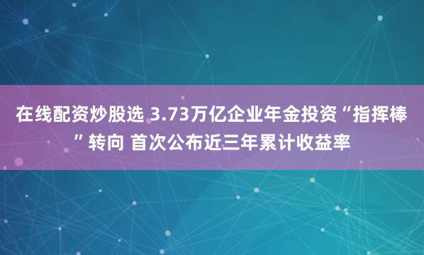 在线配资炒股选 3.73万亿企业年金投资“指挥棒”转向 首次公布近三年累计收益率
