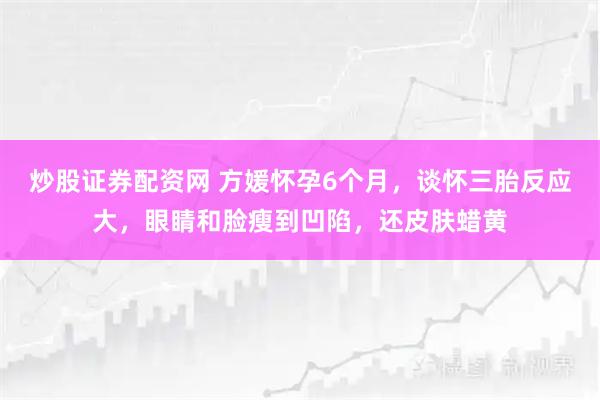 炒股证券配资网 方媛怀孕6个月，谈怀三胎反应大，眼睛和脸瘦到凹陷，还皮肤蜡黄