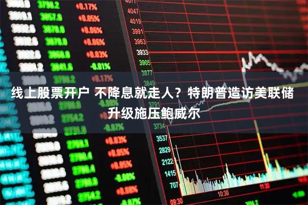 线上股票开户 不降息就走人？特朗普造访美联储 升级施压鲍威尔