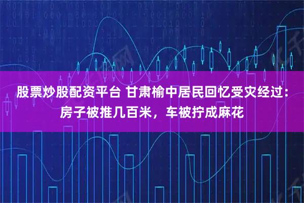 股票炒股配资平台 甘肃榆中居民回忆受灾经过：房子被推几百米，车被拧成麻花