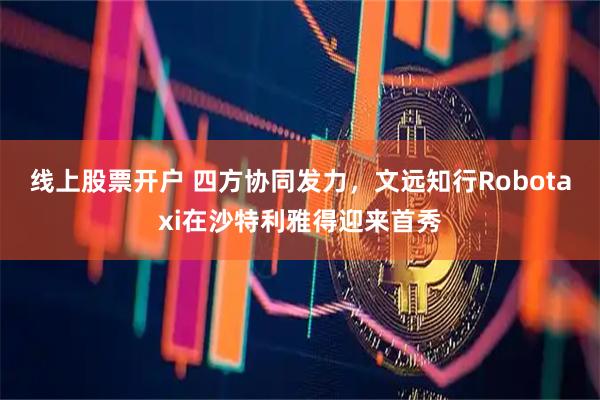 线上股票开户 四方协同发力，文远知行Robotaxi在沙特利雅得迎来首秀