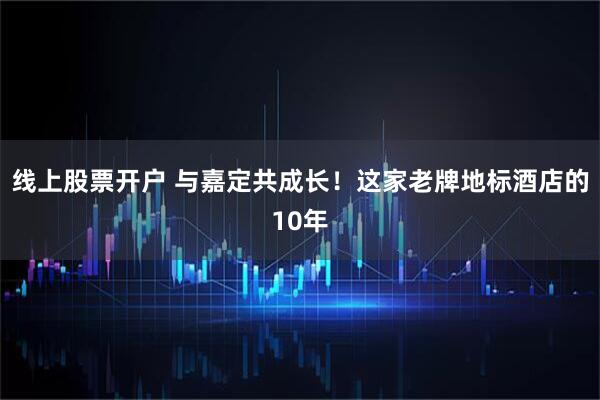 线上股票开户 与嘉定共成长！这家老牌地标酒店的10年