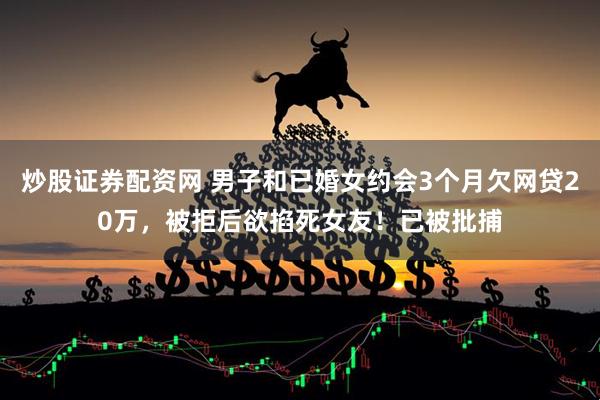 炒股证券配资网 男子和已婚女约会3个月欠网贷20万，被拒后欲掐死女友！已被批捕
