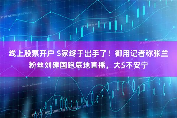 线上股票开户 S家终于出手了！御用记者称张兰粉丝刘建国跑墓地直播，大S不安宁