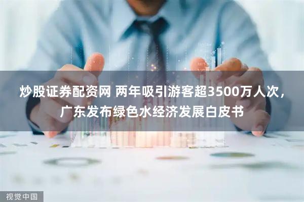 炒股证券配资网 两年吸引游客超3500万人次，广东发布绿色水经济发展白皮书