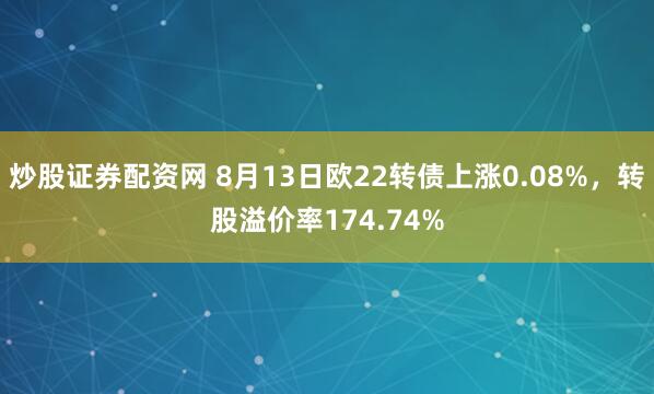 炒股证券配资网 8月13日欧22转债上涨0.08%，转股溢价率174.74%