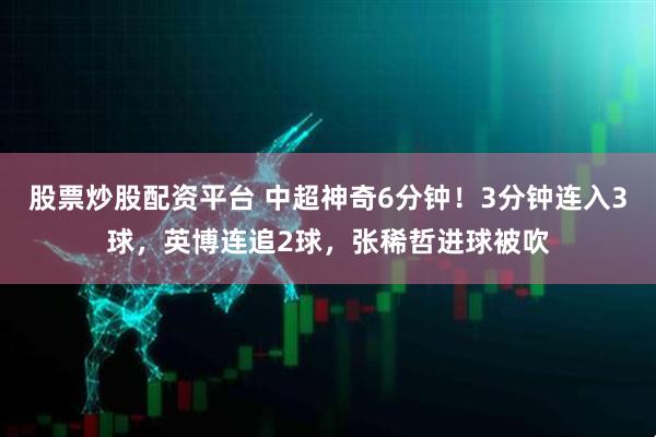 股票炒股配资平台 中超神奇6分钟！3分钟连入3球，英博连追2球，张稀哲进球被吹