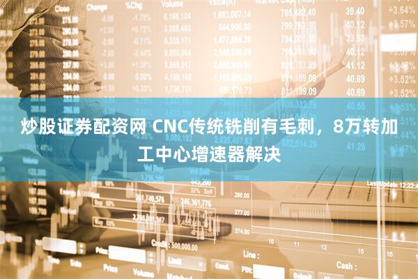 炒股证券配资网 CNC传统铣削有毛刺，8万转加工中心增速器解决